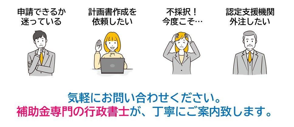 申請できるか迷っている、計画書の作成を依頼したい、不採択で再チャレンジしたい、外注したい認定支援機関。気軽にお問い合わせください。補助金専門の行政書士が、丁寧にご案内致します。