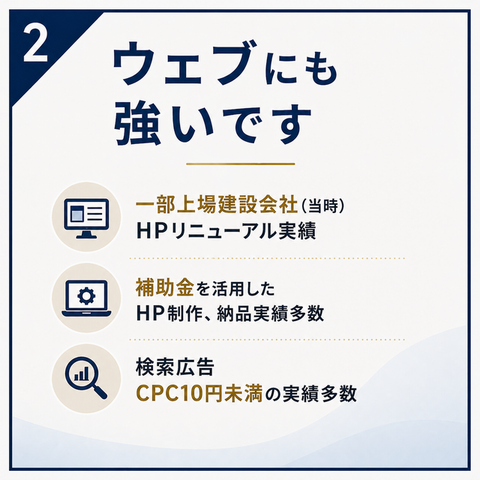 ② ウェブにも強いです 一部上場建設会社（当時）HPリニューアル実績 補助金を活用したHP制作、納品実績多数 検索広告 CPC10円未満の実績多数