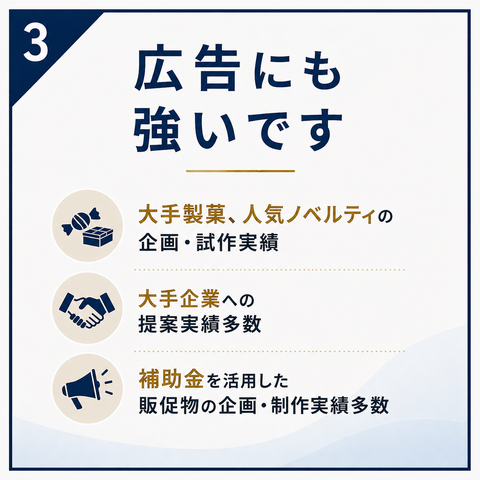 ③ 広告にも強いです 大手製菓、人気ノベルティの企画・試作実績 大手企業への提案実績多数 補助金を活用した販促物の企画・制作実績多数