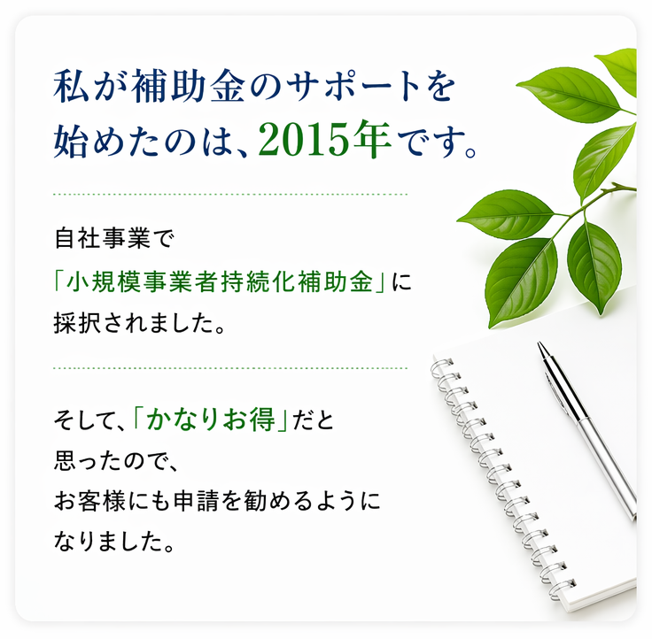 私が、補助金のサポートを始めたのは、2015年です。 自社事業で「小規模事業者持続化補助金」に採択されました。そして、「かなりお得」だと思ったので、お客様にも申請を勧めるようになりました。