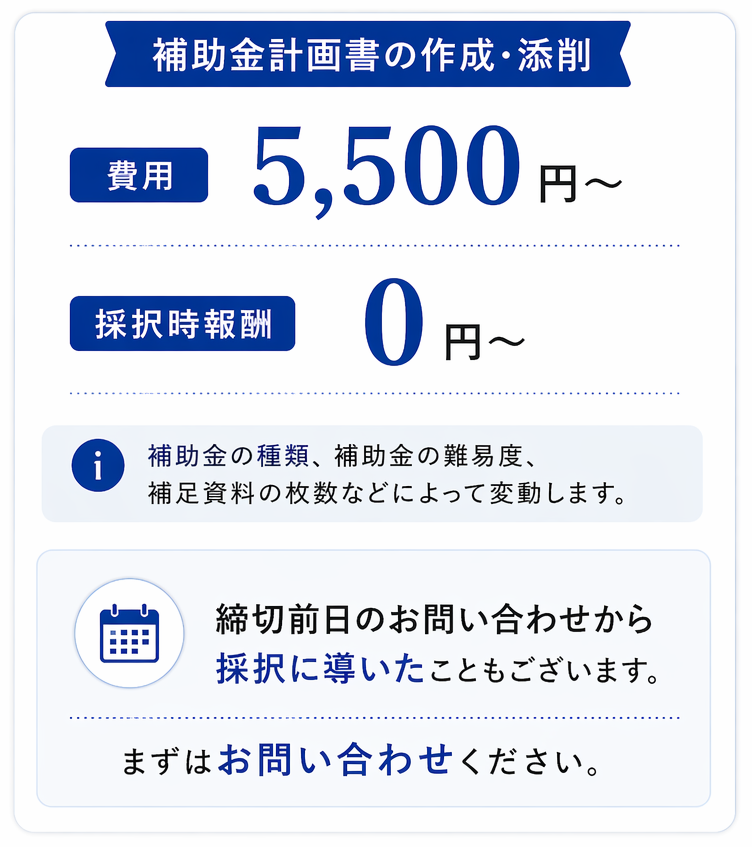 補助金計画書の作成・添削費用 着手金　5,500円～ 採択時報酬　0円～ 補助金の種類、補助金の難易度、補足資料の枚数などによって変動します。締切前日のお問い合わせから、採択に導いたこともございます。まずはお問い合わせください。