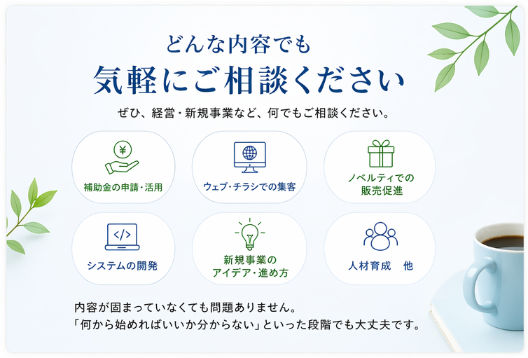 どんな内容でも 気軽にご相談ください ぜひ、経営・新規事業など、何でもご相談ください。 補助金の申請・活用 ウェブ・チラシでの集客 ノベルティでの販売促進 システムの開発 新規事業のアイデア・進め方 人材育成　他 内容が固まっていなくても問題ありません。 「何から始めればいいか分からない」といった段階でも大丈夫です。